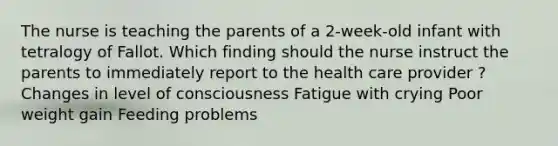 The nurse is teaching the parents of a 2-week-old infant with tetralogy of Fallot. Which finding should the nurse instruct the parents to immediately report to the health care provider ? Changes in level of consciousness Fatigue with crying Poor weight gain Feeding problems