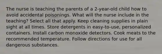 The nurse is teaching the parents of a 2-year-old child how to avoid accidental poisonings. What will the nurse include in the teaching? Select all that apply. Keep cleaning supplies in plain sight at all times. Store detergents in easy-to-use, personalized containers. Install carbon monoxide detectors. Cook meats to the recommended temperature. Follow directions for use for all dangerous substances.