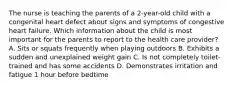 The nurse is teaching the parents of a 2-year-old child with a congenital heart defect about signs and symptoms of congestive heart failure. Which information about the child is most important for the parents to report to the health care provider? A. Sits or squats frequently when playing outdoors B. Exhibits a sudden and unexplained weight gain C. Is not completely toilet-trained and has some accidents D. Demonstrates irritation and fatigue 1 hour before bedtime