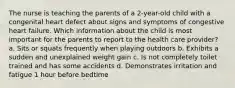 The nurse is teaching the parents of a 2-year-old child with a congenital heart defect about signs and symptoms of congestive heart failure. Which information about the child is most important for the parents to report to the health care provider? a. Sits or squats frequently when playing outdoors b. Exhibits a sudden and unexplained weight gain c. Is not completely toilet trained and has some accidents d. Demonstrates irritation and fatigue 1 hour before bedtime