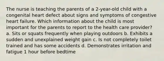 The nurse is teaching the parents of a 2-year-old child with a congenital heart defect about signs and symptoms of congestive heart failure. Which information about the child is most important for the parents to report to the health care provider? a. Sits or squats frequently when playing outdoors b. Exhibits a sudden and unexplained weight gain c. Is not completely toilet trained and has some accidents d. Demonstrates irritation and fatigue 1 hour before bedtime