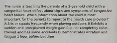 The nurse is teaching the parents of a 2-year-old child with a congenital heart defect about signs and symptoms of congestive heart failure. Which information about the child is most important for the parents to report to the health care provider? A.Sits or squats frequently when playing outdoors B.Exhibits a sudden and unexplained weight gain C.Is not completely toilet-trained and has some accidents D.Demonstrates irritation and fatigue 1 hour before bedtime