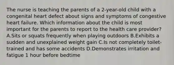 The nurse is teaching the parents of a 2-year-old child with a congenital heart defect about signs and symptoms of congestive heart failure. Which information about the child is most important for the parents to report to the health care provider? A.Sits or squats frequently when playing outdoors B.Exhibits a sudden and unexplained weight gain C.Is not completely toilet-trained and has some accidents D.Demonstrates irritation and fatigue 1 hour before bedtime