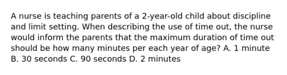 A nurse is teaching parents of a 2-year-old child about discipline and limit setting. When describing the use of time out, the nurse would inform the parents that the maximum duration of time out should be how many minutes per each year of age? A. 1 minute B. 30 seconds C. 90 seconds D. 2 minutes