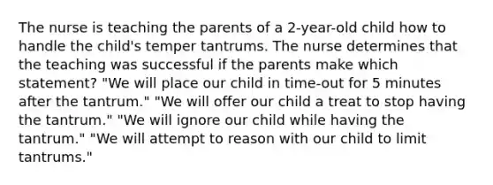 The nurse is teaching the parents of a 2-year-old child how to handle the child's temper tantrums. The nurse determines that the teaching was successful if the parents make which statement? "We will place our child in time-out for 5 minutes after the tantrum." "We will offer our child a treat to stop having the tantrum." "We will ignore our child while having the tantrum." "We will attempt to reason with our child to limit tantrums."