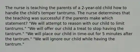 The nurse is teaching the parents of a 2-year-old child how to handle the child's temper tantrums. The nurse determines that the teaching was successful if the parents make which statement? "We will attempt to reason with our child to limit tantrums." "We will offer our child a treat to stop having the tantrum." "We will place our child in time-out for 5 minutes after the tantrum." "We will ignore our child while having the tantrum."