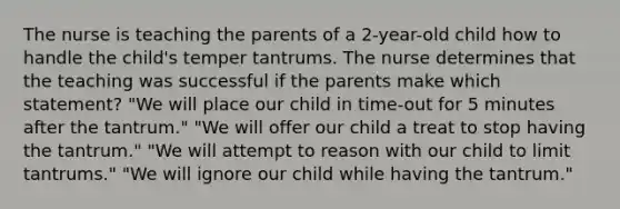 The nurse is teaching the parents of a 2-year-old child how to handle the child's temper tantrums. The nurse determines that the teaching was successful if the parents make which statement? "We will place our child in time-out for 5 minutes after the tantrum." "We will offer our child a treat to stop having the tantrum." "We will attempt to reason with our child to limit tantrums." "We will ignore our child while having the tantrum."