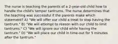 The nurse is teaching the parents of a 2-year-old child how to handle the child's temper tantrums. The nurse determines that the teaching was successful if the parents make which statement? A) "We will offer our child a treat to stop having the tantrum." B) "We will attempt to reason with our child to limit tantrums." C) "We will ignore our child while having the tantrum." D) "We will place our child in time-out for 5 minutes after the tantrum."