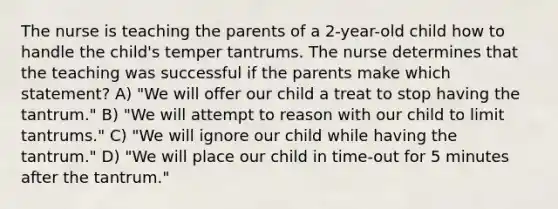 The nurse is teaching the parents of a 2-year-old child how to handle the child's temper tantrums. The nurse determines that the teaching was successful if the parents make which statement? A) "We will offer our child a treat to stop having the tantrum." B) "We will attempt to reason with our child to limit tantrums." C) "We will ignore our child while having the tantrum." D) "We will place our child in time-out for 5 minutes after the tantrum."