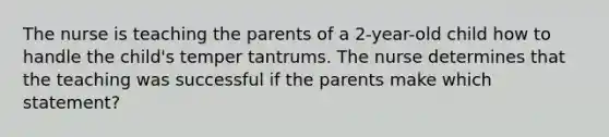 The nurse is teaching the parents of a 2-year-old child how to handle the child's temper tantrums. The nurse determines that the teaching was successful if the parents make which statement?