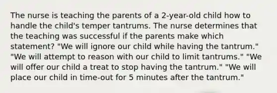 The nurse is teaching the parents of a 2-year-old child how to handle the child's temper tantrums. The nurse determines that the teaching was successful if the parents make which statement? "We will ignore our child while having the tantrum." "We will attempt to reason with our child to limit tantrums." "We will offer our child a treat to stop having the tantrum." "We will place our child in time-out for 5 minutes after the tantrum."