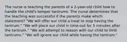 The nurse is teaching the parents of a 2-year-old child how to handle the child's temper tantrums. The nurse determines that the teaching was successful if the parents make which statement? "We will offer our child a treat to stop having the tantrum." "We will place our child in time-out for 5 minutes after the tantrum." "We will attempt to reason with our child to limit tantrums." "We will ignore our child while having the tantrum."