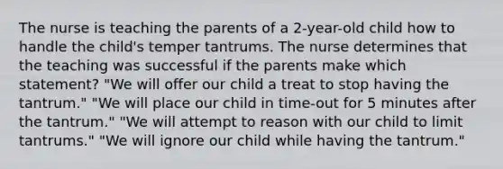 The nurse is teaching the parents of a 2-year-old child how to handle the child's temper tantrums. The nurse determines that the teaching was successful if the parents make which statement? "We will offer our child a treat to stop having the tantrum." "We will place our child in time-out for 5 minutes after the tantrum." "We will attempt to reason with our child to limit tantrums." "We will ignore our child while having the tantrum."