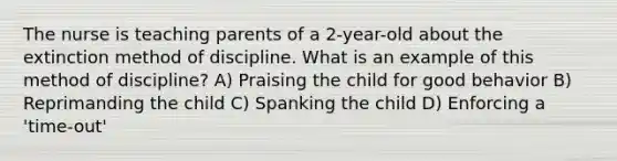 The nurse is teaching parents of a 2-year-old about the extinction method of discipline. What is an example of this method of discipline? A) Praising the child for good behavior B) Reprimanding the child C) Spanking the child D) Enforcing a 'time-out'