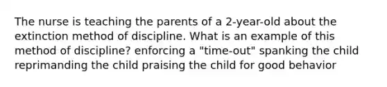 The nurse is teaching the parents of a 2-year-old about the extinction method of discipline. What is an example of this method of discipline? enforcing a "time-out" spanking the child reprimanding the child praising the child for good behavior