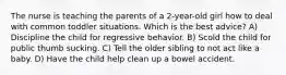 The nurse is teaching the parents of a 2-year-old girl how to deal with common toddler situations. Which is the best advice? A) Discipline the child for regressive behavior. B) Scold the child for public thumb sucking. C) Tell the older sibling to not act like a baby. D) Have the child help clean up a bowel accident.