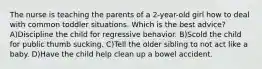 The nurse is teaching the parents of a 2-year-old girl how to deal with common toddler situations. Which is the best advice? A)Discipline the child for regressive behavior. B)Scold the child for public thumb sucking. C)Tell the older sibling to not act like a baby. D)Have the child help clean up a bowel accident.