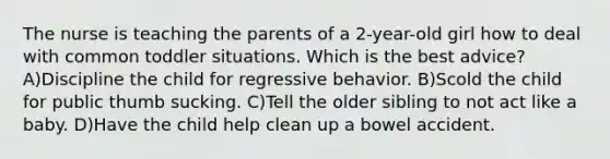 The nurse is teaching the parents of a 2-year-old girl how to deal with common toddler situations. Which is the best advice? A)Discipline the child for regressive behavior. B)Scold the child for public thumb sucking. C)Tell the older sibling to not act like a baby. D)Have the child help clean up a bowel accident.