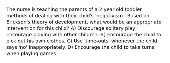 The nurse is teaching the parents of a 2-year-old toddler methods of dealing with their child's 'negativism.' Based on Erickson's theory of development, what would be an appropriate intervention for this child? A) Discourage solitary play; encourage playing with other children. B) Encourage the child to pick out his own clothes. C) Use 'time-outs' whenever the child says 'no' inappropriately. D) Encourage the child to take turns when playing games