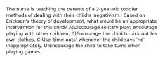 The nurse is teaching the parents of a 2-year-old toddler methods of dealing with their child's 'negativism.' Based on Erickson's theory of development, what would be an appropriate intervention for this child? A)Discourage solitary play; encourage playing with other children. B)Encourage the child to pick out his own clothes. C)Use 'time-outs' whenever the child says 'no' inappropriately. D)Encourage the child to take turns when playing games.