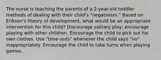 The nurse is teaching the parents of a 2-year-old toddler methods of dealing with their child's "negativism." Based on Erikson's theory of development, what would be an appropriate intervention for this child? Discourage solitary play; encourage playing with other children. Encourage the child to pick out his own clothes. Use "time-outs" whenever the child says "no" inappropriately. Encourage the child to take turns when playing games.