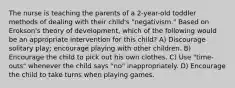 The nurse is teaching the parents of a 2-year-old toddler methods of dealing with their child's "negativism." Based on Erokson's theory of development, which of the following would be an appropriate intervention for this child? A) Discourage solitary play; encourage playing with other children. B) Encourage the child to pick out his own clothes. C) Use "time-outs" whenever the child says "no" inappropriately. D) Encourage the child to take turns when playing games.