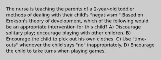 The nurse is teaching the parents of a 2-year-old toddler methods of dealing with their child's "negativism." Based on Erokson's theory of development, which of the following would be an appropriate intervention for this child? A) Discourage solitary play; encourage playing with other children. B) Encourage the child to pick out his own clothes. C) Use "time-outs" whenever the child says "no" inappropriately. D) Encourage the child to take turns when playing games.