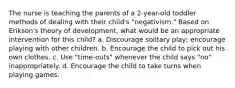 The nurse is teaching the parents of a 2-year-old toddler methods of dealing with their child's "negativism." Based on Erikson's theory of development, what would be an appropriate intervention for this child? a. Discourage solitary play; encourage playing with other children. b. Encourage the child to pick out his own clothes. c. Use "time-outs" whenever the child says "no" inappropriately. d. Encourage the child to take turns when playing games.