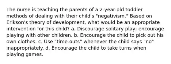 The nurse is teaching the parents of a 2-year-old toddler methods of dealing with their child's "negativism." Based on Erikson's theory of development, what would be an appropriate intervention for this child? a. Discourage solitary play; encourage playing with other children. b. Encourage the child to pick out his own clothes. c. Use "time-outs" whenever the child says "no" inappropriately. d. Encourage the child to take turns when playing games.