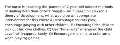 The nurse is teaching the parents of 2-year-old toddler methods of dealing with their child's "negativism." Based on Erikson's theory of development, what would be an appropriate intervention for this child? A) Discourage solitary play; encourage playing with other children. B) Encourage the child to pick out his own clothes. C) Use "time-outs" whenever the child says "no" inappropriately. D) Encourage the child to take turns when playing games.