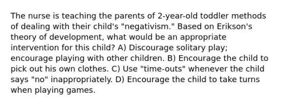 The nurse is teaching the parents of 2-year-old toddler methods of dealing with their child's "negativism." Based on Erikson's theory of development, what would be an appropriate intervention for this child? A) Discourage solitary play; encourage playing with other children. B) Encourage the child to pick out his own clothes. C) Use "time-outs" whenever the child says "no" inappropriately. D) Encourage the child to take turns when playing games.