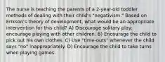 The nurse is teaching the parents of a 2-year-old toddler methods of dealing with their child's "negativism." Based on Erikson's theory of development, what would be an appropriate intervention for this child? A) Discourage solitary play; encourage playing with other children. B) Encourage the child to pick out his own clothes. C) Use "time-outs" whenever the child says "no" inappropriately. D) Encourage the child to take turns when playing games.