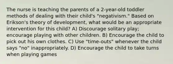 The nurse is teaching the parents of a 2-year-old toddler methods of dealing with their child's "negativism." Based on Erikson's theory of development, what would be an appropriate intervention for this child? A) Discourage solitary play; encourage playing with other children. B) Encourage the child to pick out his own clothes. C) Use "time-outs" whenever the child says "no" inappropriately. D) Encourage the child to take turns when playing games