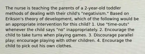 The nurse is teaching the parents of a 2-year-old toddler methods of dealing with their child's "negativism." Based on Erikson's theory of development, which of the following would be an appropriate intervention for this child? 1. Use "time-outs" whenever the child says "no" inappropriately. 2. Encourage the child to take turns when playing games. 3. Discourage parallel play; encourage playing with other children. 4. Encourage the child to pick out his own clothes.