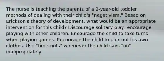 The nurse is teaching the parents of a 2-year-old toddler methods of dealing with their child's "negativism." Based on Erickson's theory of development, what would be an appropriate intervention for this child? Discourage solitary play; encourage playing with other children. Encourage the child to take turns when playing games. Encourage the child to pick out his own clothes. Use "time-outs" whenever the child says "no" inappropriately.