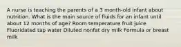 A nurse is teaching the parents of a 3 month-old infant about nutrition. What is the main source of fluids for an infant until about 12 months of age? Room temperature fruit juice Fluoridated tap water Diluted nonfat dry milk Formula or breast milk