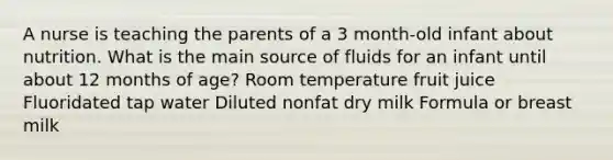 A nurse is teaching the parents of a 3 month-old infant about nutrition. What is the main source of fluids for an infant until about 12 months of age? Room temperature fruit juice Fluoridated tap water Diluted nonfat dry milk Formula or breast milk