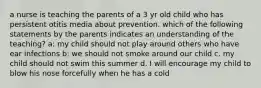 a nurse is teaching the parents of a 3 yr old child who has persistent otitis media about prevention. which of the following statements by the parents indicates an understanding of the teaching? a: my child should not play around others who have ear infections b: we should not smoke around our child c. my child should not swim this summer d. I will encourage my child to blow his nose forcefully when he has a cold