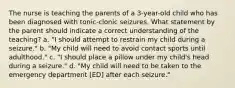 The nurse is teaching the parents of a 3-year-old child who has been diagnosed with tonic-clonic seizures. What statement by the parent should indicate a correct understanding of the teaching? a. "I should attempt to restrain my child during a seizure." b. "My child will need to avoid contact sports until adulthood." c. "I should place a pillow under my child's head during a seizure." d. "My child will need to be taken to the emergency department [ED] after each seizure."