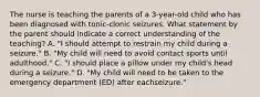 The nurse is teaching the parents of a 3-year-old child who has been diagnosed with tonic-clonic seizures. What statement by the parent should indicate a correct understanding of the teaching? A. "I should attempt to restrain my child during a seizure." B. "My child will need to avoid contact sports until adulthood." C. "I should place a pillow under my child's head during a seizure." D. "My child will need to be taken to the emergency department (ED) after eachseizure."