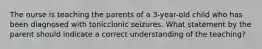 The nurse is teaching the parents of a 3-year-old child who has been diagnosed with tonicclonic seizures. What statement by the parent should indicate a correct understanding of the teaching?