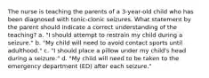 The nurse is teaching the parents of a 3-year-old child who has been diagnosed with tonic-clonic seizures. What statement by the parent should indicate a correct understanding of the teaching? a. "I should attempt to restrain my child during a seizure." b. "My child will need to avoid contact sports until adulthood." c. "I should place a pillow under my child's head during a seizure." d. "My child will need to be taken to the emergency department (ED) after each seizure."