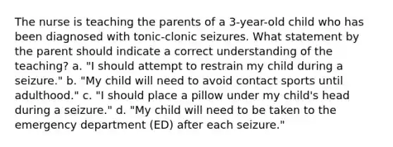 The nurse is teaching the parents of a 3-year-old child who has been diagnosed with tonic-clonic seizures. What statement by the parent should indicate a correct understanding of the teaching? a. "I should attempt to restrain my child during a seizure." b. "My child will need to avoid contact sports until adulthood." c. "I should place a pillow under my child's head during a seizure." d. "My child will need to be taken to the emergency department (ED) after each seizure."