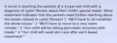 A nurse is teaching the parents of a 3-year-old child with a diagnosis of cystic fibrosis about their child's special needs. What statement indicates that the parents need further teaching about the issues related to cystic fibrosis? 1 "We'll have to air-condition the whole house." 2 "We'll have to move to a very warm climate." 3 "Our child will be taking pancreatic enzymes with meals." 4 "Our child will need skin care after each bowel movement."