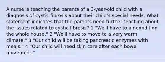 A nurse is teaching the parents of a 3-year-old child with a diagnosis of cystic fibrosis about their child's special needs. What statement indicates that the parents need further teaching about the issues related to cystic fibrosis? 1 "We'll have to air-condition the whole house." 2 "We'll have to move to a very warm climate." 3 "Our child will be taking pancreatic enzymes with meals." 4 "Our child will need skin care after each bowel movement."