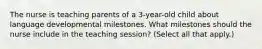 The nurse is teaching parents of a 3-year-old child about language developmental milestones. What milestones should the nurse include in the teaching session? (Select all that apply.)