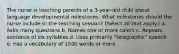 The nurse is teaching parents of a 3-year-old child about language developmental milestones. What milestones should the nurse include in the teaching session? (Select all that apply.) a. Asks many questions b. Names one or more colors c. Repeats sentence of six syllables d. Uses primarily "telegraphic" speech e. Has a vocabulary of 1500 words or more