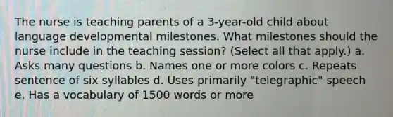 The nurse is teaching parents of a 3-year-old child about language developmental milestones. What milestones should the nurse include in the teaching session? (Select all that apply.) a. Asks many questions b. Names one or more colors c. Repeats sentence of six syllables d. Uses primarily "telegraphic" speech e. Has a vocabulary of 1500 words or more