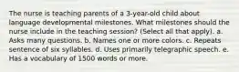 The nurse is teaching parents of a 3-year-old child about language developmental milestones. What milestones should the nurse include in the teaching session? (Select all that apply). a. Asks many questions. b. Names one or more colors. c. Repeats sentence of six syllables. d. Uses primarily telegraphic speech. e. Has a vocabulary of 1500 words or more.