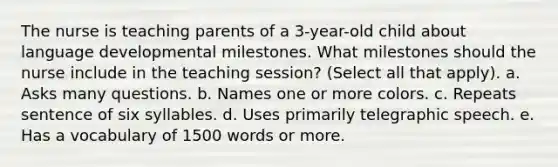 The nurse is teaching parents of a 3-year-old child about language developmental milestones. What milestones should the nurse include in the teaching session? (Select all that apply). a. Asks many questions. b. Names one or more colors. c. Repeats sentence of six syllables. d. Uses primarily telegraphic speech. e. Has a vocabulary of 1500 words or more.